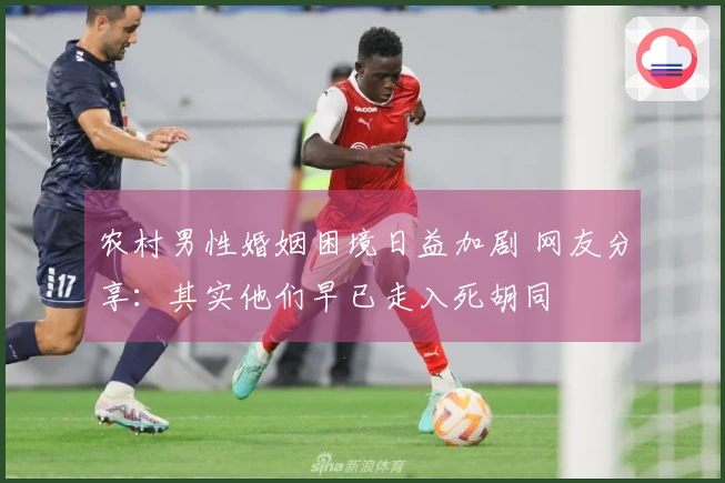 农村男性婚姻困境日益加剧 网友分享：其实他们早已走入死胡同