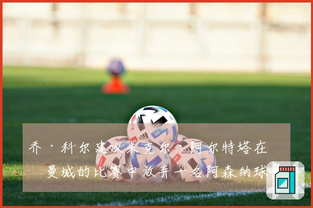 乔·科尔建议米克尔·阿尔特塔在对曼城的比赛中放弃一名阿森纳球员