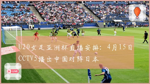 U20女足亚洲杯直播安排：4月15日CCTV5播出中国对阵日本