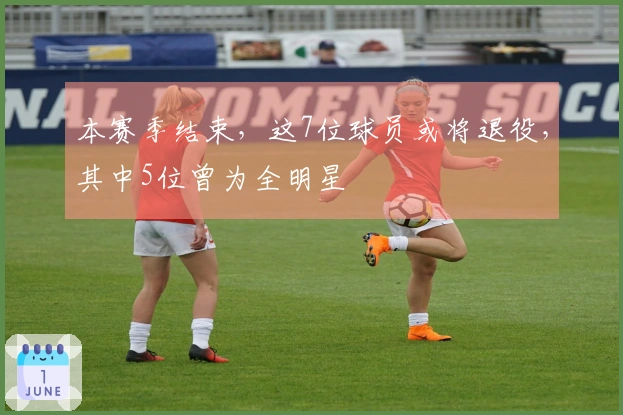 本赛季结束，这7位球员或将退役，其中5位曾为全明星