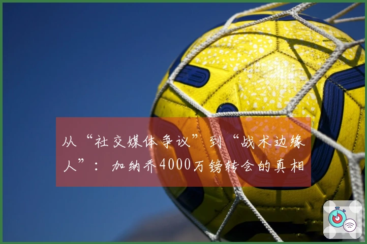 从“社交媒体争议”到“战术边缘人”：加纳乔4000万镑转会的真相探析！