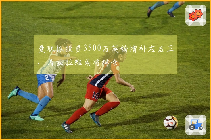 曼联拟投资3500万英镑增补右后卫，马兹拉维或将转会