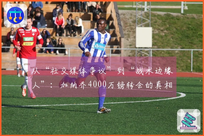 从“社交媒体争议”到“战术边缘人”：加纳乔4000万镑转会的真相探析！