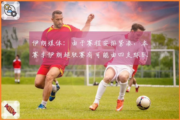 伊朗媒体：由于赛程安排紧凑，本赛季伊朗超联赛有可能由四支球队争夺亚冠资格