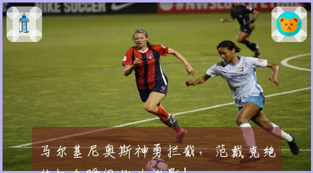 马尔基尼奥斯神勇拦截，范戴克绝佳机会瞬间化为泡影！