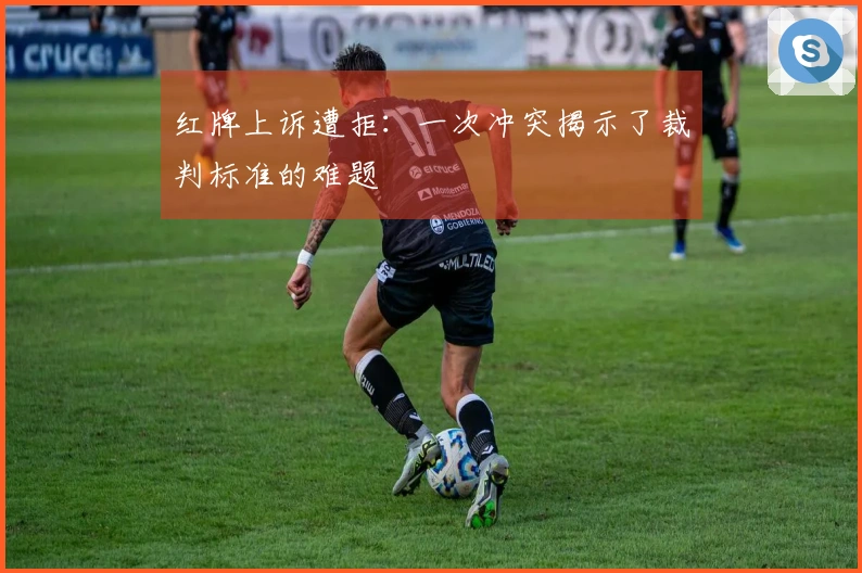 红牌上诉遭拒：一次冲突揭示了裁判标准的难题