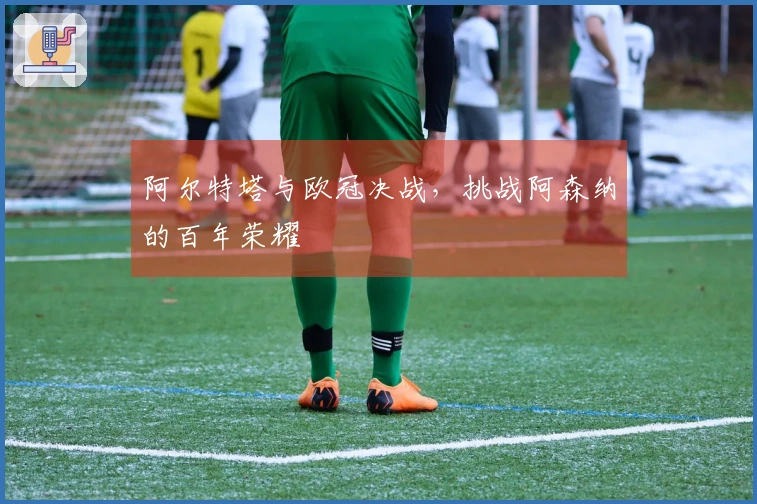 阿尔特塔与欧冠决战，挑战阿森纳的百年荣耀
