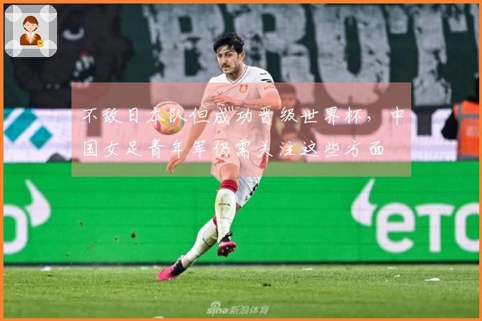 不敌日本队但成功晋级世界杯，中国女足青年军仍需关注这些方面