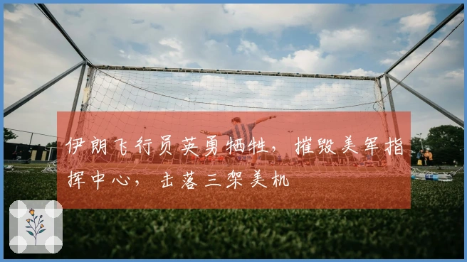 伊朗飞行员英勇牺牲，摧毁美军指挥中心，击落三架美机