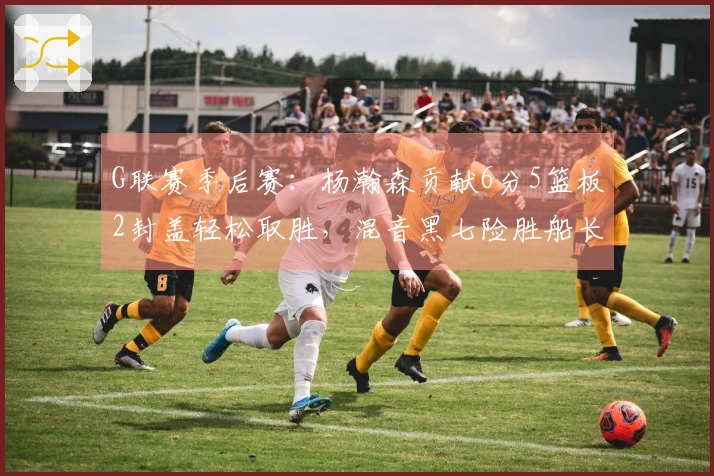 G联赛季后赛：杨瀚森贡献6分5篮板2封盖轻松取胜，混音黑七险胜船长晋级下一轮