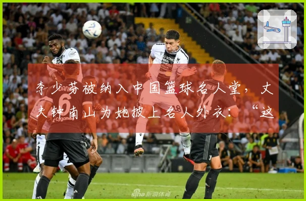李少芬被纳入中国篮球名人堂，丈夫钟南山为她披上名人外衣：“这是我们家庭的荣誉”