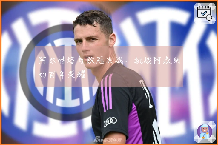 阿尔特塔与欧冠决战，挑战阿森纳的百年荣耀