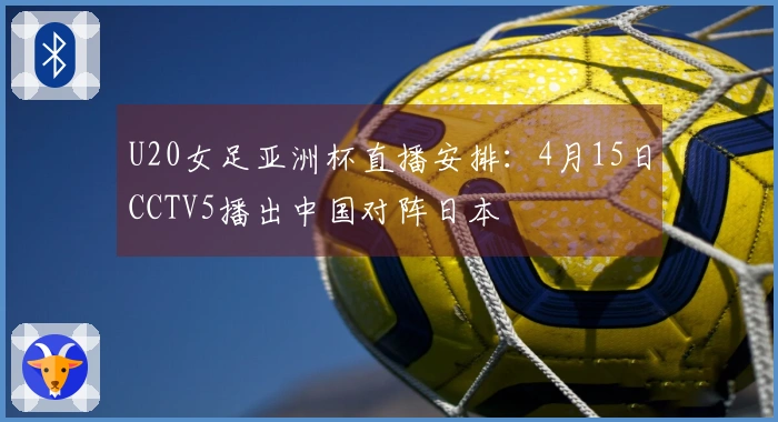 U20女足亚洲杯直播安排：4月15日CCTV5播出中国对阵日本