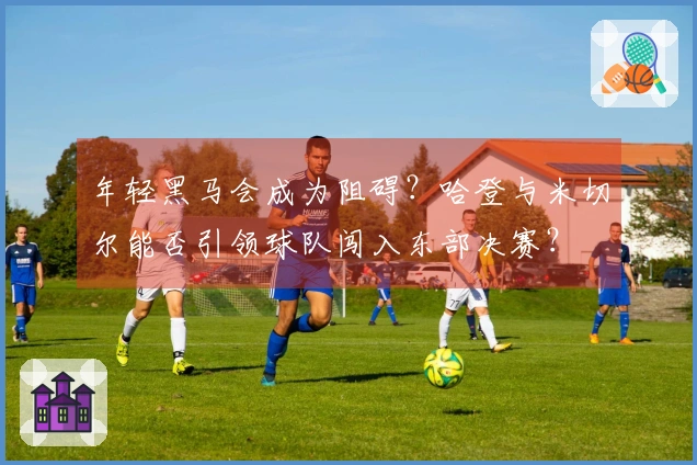 年轻黑马会成为阻碍？哈登与米切尔能否引领球队闯入东部决赛？