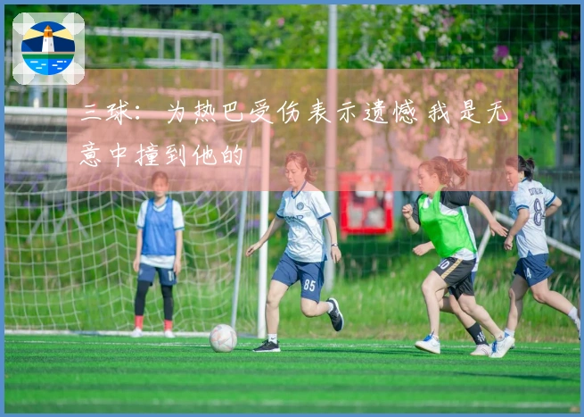 三球：为热巴受伤表示遗憾 我是无意中撞到他的