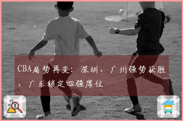 CBA局势再变：深圳、广州强势获胜，广东锁定四强席位