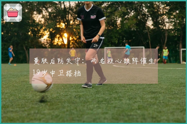 曼联后防失守：两名核心缺阵催生19岁中卫搭档